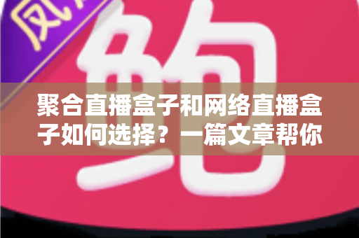 聚合直播盒子和网络直播盒子如何选择？一篇文章帮你理清思路，选对设备不花冤枉钱