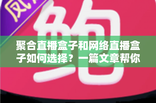 聚合直播盒子和网络直播盒子如何选择？一篇文章帮你理清思路，选对设备不花冤枉钱