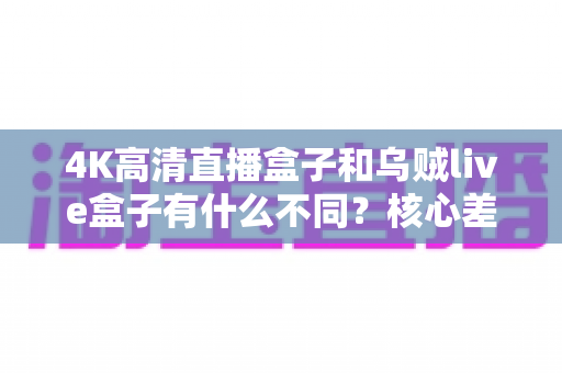 4K高清直播盒子和乌贼live盒子有什么不同？核心差异全解析与实用选购指南