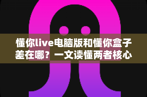 懂你live电脑版和懂你盒子差在哪?一文读懂两者核心区别与选购指南 懂你live电脑版和懂你盒子差在哪?一文读懂两者核心区别与选购指南