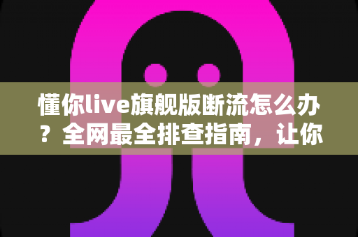 懂你live旗舰版断流怎么办？全网最全排查指南，让你直播观看不再中断