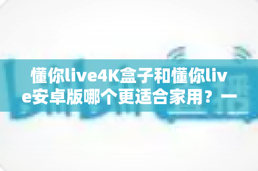 懂你live4K盒子和懂你live安卓版哪个更适合家用?一篇看懂的家庭选购指南 懂你live4K盒子和懂你live安卓版哪个更适合家用?一篇看懂的家庭选购指南