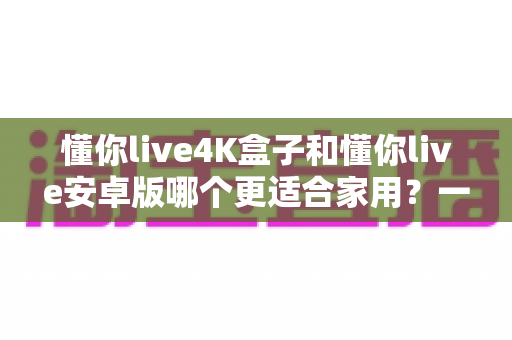 懂你live4K盒子和懂你live安卓版哪个更适合家用?一篇看懂的家庭选购指南 懂你live4K盒子和懂你live安卓版哪个更适合家用?一篇看懂的家庭选购指南