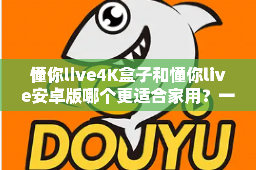 懂你live4K盒子和懂你live安卓版哪个更适合家用？一篇看懂的家庭选购指南