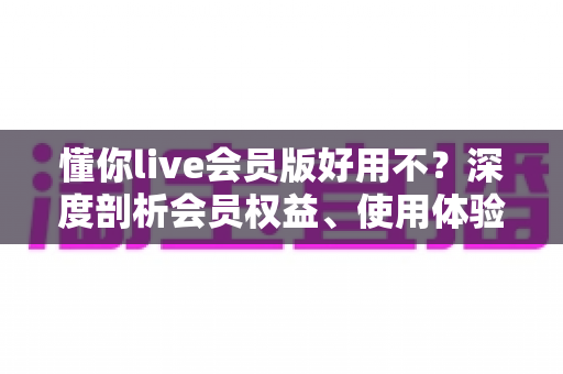 懂你live会员版好用不？深度剖析会员权益、使用体验与开通建议