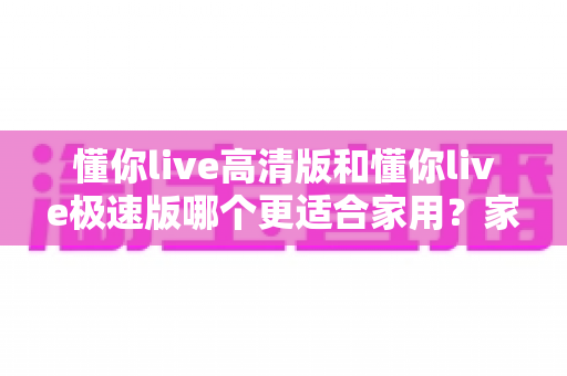 懂你live高清版和懂你live极速版哪个更适合家用?家庭用户最全选购指南大揭秘 懂你live高清版和懂你live极速版哪个更适合家用?家庭用户最全选购指南大揭秘