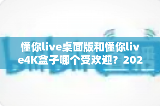 懂你live桌面版和懂你live4K盒子哪个受欢迎？2025最全对比评测与选购指南