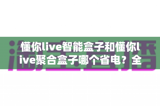 懂你live智能盒子和懂你live聚合盒子哪个省电？全面功耗对比评测与省电选购指南