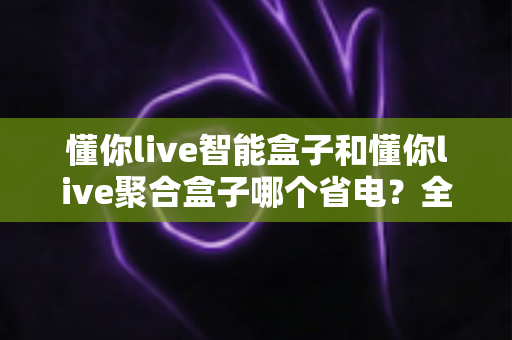 懂你live智能盒子和懂你live聚合盒子哪个省电？全面功耗对比评测与省电选购指南