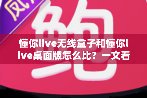 懂你live无线盒子和懂你live桌面版怎么比?一文看懂两大方案的核心差异与选购指南 懂你live无线盒子和懂你live桌面版怎么比?一文看懂两大方案的核心差异与选购指南