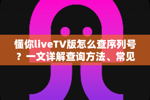 懂你liveTV版怎么查序列号?一文详解查询方法、常见问题与实用避坑指南 懂你liveTV版怎么查序列号?一文详解查询方法、常见问题与实用避坑指南