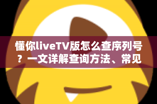 懂你liveTV版怎么查序列号？一文详解查询方法、常见问题与实用避坑指南