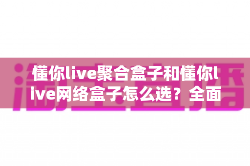 懂你live聚合盒子和懂你live网络盒子怎么选？全面解析两大设备的差异与选购指南