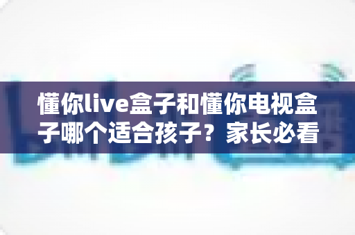 懂你live盒子和懂你电视盒子哪个适合孩子?家长必看的深度选购指南与全面对比 懂你live盒子和懂你电视盒子哪个适合孩子?家长必看的深度选购指南与全面对比