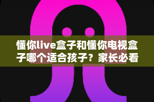 懂你live盒子和懂你电视盒子哪个适合孩子？家长必看的深度选购指南与全面对比