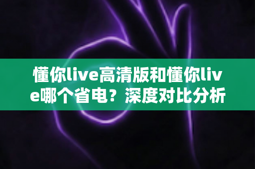 懂你live高清版和懂你live哪个省电?深度对比分析助你做出最佳选择 懂你live高清版和懂你live哪个省电?深度对比分析助你做出最佳选择