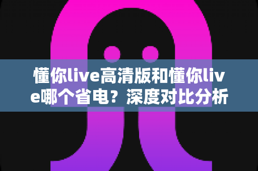 懂你live高清版和懂你live哪个省电？深度对比分析助你做出最佳选择