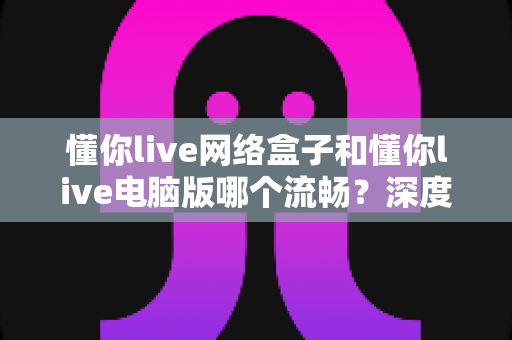 懂你live网络盒子和懂你live电脑版哪个流畅?深度对比帮你选对设备 懂你live网络盒子和懂你live电脑版哪个流畅?深度对比帮你选对设备