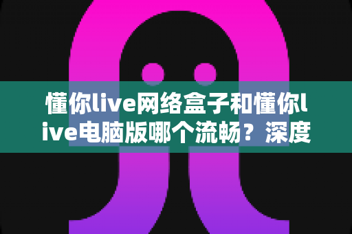 懂你live网络盒子和懂你live电脑版哪个流畅？深度对比帮你选对设备