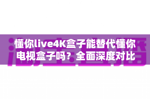 懂你live4K盒子能替代懂你电视盒子吗？全面深度对比解析，帮你做出最明智的选择