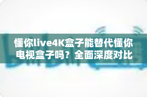 懂你live4K盒子能替代懂你电视盒子吗？全面深度对比解析，帮你做出最明智的选择