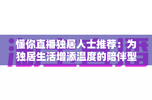 懂你直播独居人士推荐：为独居生活增添温度的陪伴型直播平台全方位指南