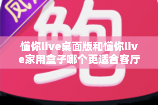 懂你live桌面版和懂你live家用盒子哪个更适合客厅？深度对比帮你选出最适合家庭K歌的最佳方案