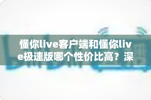 懂你live客户端和懂你live极速版哪个性价比高？深度对比分析帮你选对版本