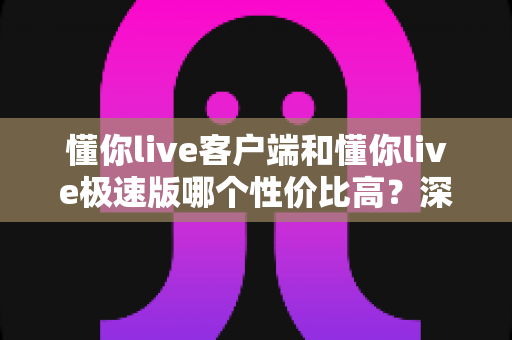 懂你live客户端和懂你live极速版哪个性价比高？深度对比分析帮你选对版本