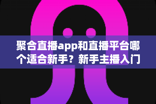 聚合直播app和直播平台哪个适合新手？新手主播入门选择全攻略