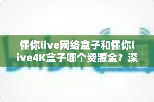 懂你live网络盒子和懂你live4K盒子哪个资源全？深度对比帮你选对不选贵
