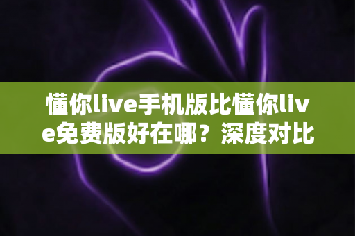 懂你live手机版比懂你live免费版好在哪？深度对比分析助你选对版本