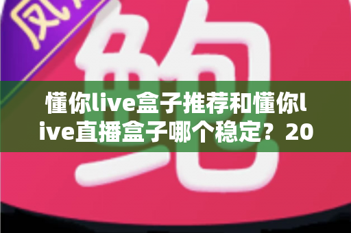 懂你live盒子推荐和懂你live直播盒子哪个稳定?2025年最全选购与稳定性评测指南 懂你live盒子推荐和懂你live直播盒子哪个稳定?2025年最全选购与稳定性评测指南