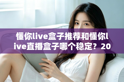 懂你live盒子推荐和懂你live直播盒子哪个稳定？2025年最全选购与稳定性评测指南