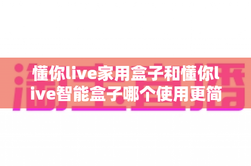 懂你live家用盒子和懂你live智能盒子哪个使用更简单？全方位对比解析，帮你选出最省心的那一款