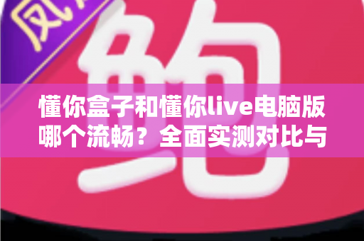 懂你盒子和懂你live电脑版哪个流畅?全面实测对比与选购指南帮你找到最佳观影体验 懂你盒子和懂你live电脑版哪个流畅?全面实测对比与选购指南帮你找到最佳观影体验