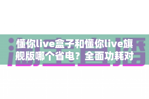 懂你live盒子和懂你live旗舰版哪个省电？全面功耗对比与省电使用指南（2025选购参考）