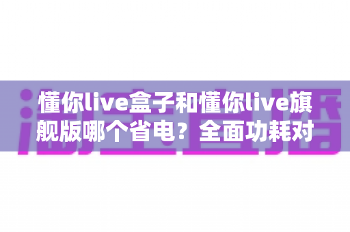 懂你live盒子和懂你live旗舰版哪个省电？全面功耗对比与省电使用指南（2025选购参考）