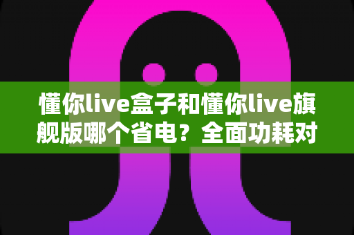 懂你live盒子和懂你live旗舰版哪个省电？全面功耗对比与省电使用指南（2025选购参考）