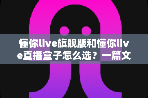 懂你live旗舰版和懂你live直播盒子怎么选？一篇文章帮你彻底解决选购难题，让直播效果事半功倍
