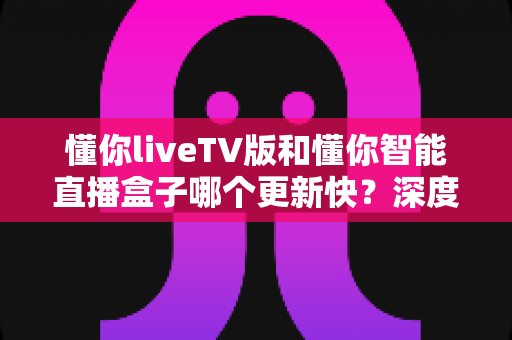 懂你liveTV版和懂你智能直播盒子哪个更新快？深度对比解析帮你选对设备