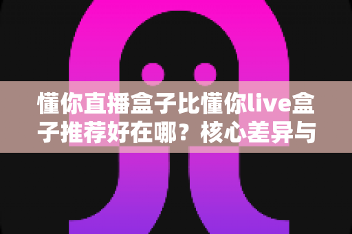 懂你直播盒子比懂你live盒子推荐好在哪？核心差异与选购指南全解析
