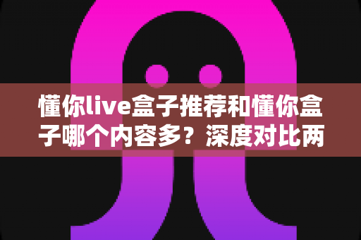 懂你live盒子推荐和懂你盒子哪个内容多？深度对比两款电视盒子的内容储备与选购指南