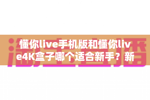 懂你live手机版和懂你live4K盒子哪个适合新手?新手快速上手的完整选购指南 懂你live手机版和懂你live4K盒子哪个适合新手?新手快速上手的完整选购指南