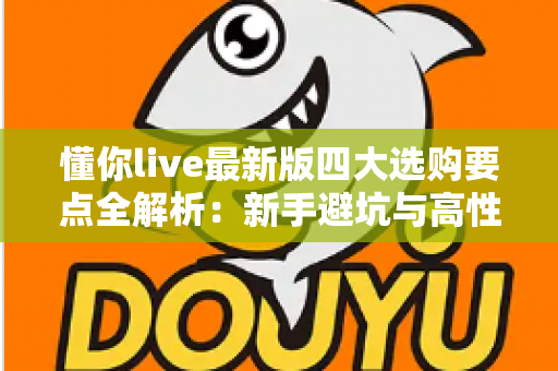 懂你live最新版四大选购要点全解析:新手避坑与高性价比实用指南 懂你live最新版四大选购要点全解析:新手避坑与高性价比实用指南