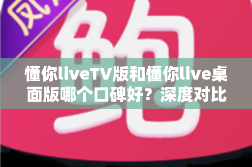 懂你liveTV版和懂你live桌面版哪个口碑好?深度对比评测帮你选出最适合自己的版本 懂你liveTV版和懂你live桌面版哪个口碑好?深度对比评测帮你选出最适合自己的版本