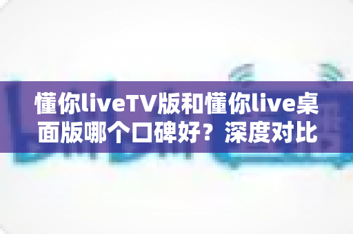 懂你liveTV版和懂你live桌面版哪个口碑好？深度对比评测帮你选出最适合自己的版本