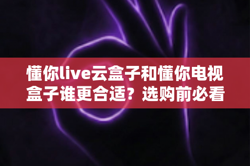 懂你live云盒子和懂你电视盒子谁更合适?选购前必看的功能、价格与场景全解析 懂你live云盒子和懂你电视盒子谁更合适?选购前必看的功能、价格与场景全解析