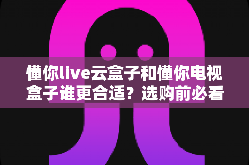 懂你live云盒子和懂你电视盒子谁更合适?选购前必看的功能、价格与场景全解析 懂你live云盒子和懂你电视盒子谁更合适?选购前必看的功能、价格与场景全解析