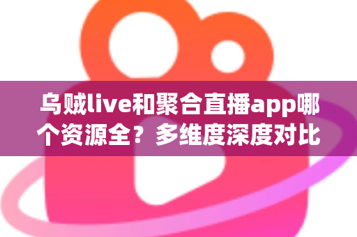 乌贼live和聚合直播app哪个资源全？多维度深度对比与选择指南